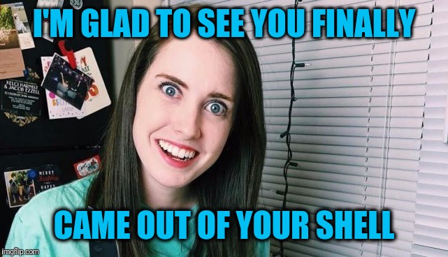 I'M GLAD TO SEE YOU FINALLY CAME OUT OF YOUR SHELL | image tagged in overly attached girlfriend | made w/ Imgflip meme maker