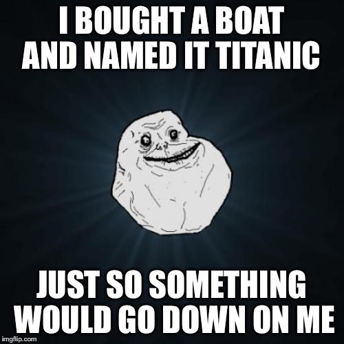 Forever Alone | I BOUGHT A BOAT AND NAMED IT TITANIC; JUST SO SOMETHING WOULD GO DOWN ON ME | image tagged in memes,forever alone | made w/ Imgflip meme maker