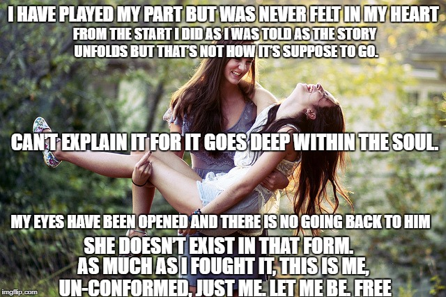 Lesbian meme | I HAVE PLAYED MY PART BUT WAS NEVER FELT IN MY HEART; FROM THE START I DID AS I WAS TOLD AS THE STORY UNFOLDS BUT THAT’S NOT HOW IT’S SUPPOSE TO GO. CAN’T EXPLAIN IT FOR IT GOES DEEP WITHIN THE SOUL. MY EYES HAVE BEEN OPENED AND THERE IS NO GOING BACK TO HIM; SHE DOESN’T EXIST IN THAT FORM. AS MUCH AS I FOUGHT IT, THIS IS ME, UN-CONFORMED, JUST ME. LET ME BE. FREE | image tagged in lesbian meme | made w/ Imgflip meme maker