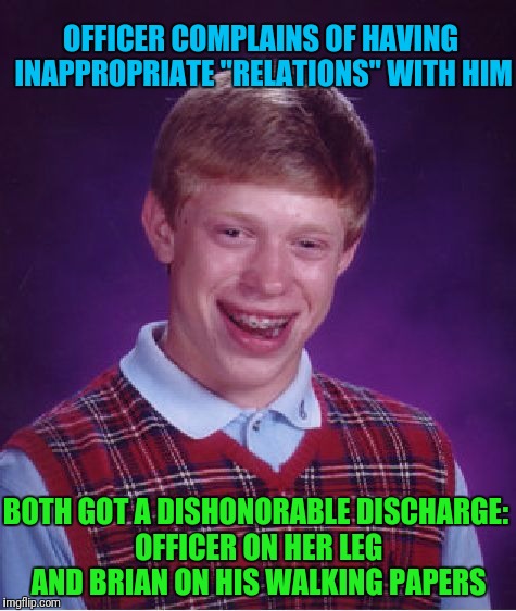 Bad Luck Brian's Premature Termination | OFFICER COMPLAINS OF HAVING INAPPROPRIATE "RELATIONS" WITH HIM; BOTH GOT A DISHONORABLE DISCHARGE: OFFICER ON HER LEG AND BRIAN ON HIS WALKING PAPERS | image tagged in memes,bad luck brian | made w/ Imgflip meme maker