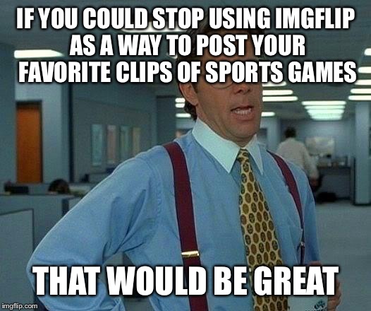 That Would Be Great Meme | IF YOU COULD STOP USING IMGFLIP AS A WAY TO POST YOUR FAVORITE CLIPS OF SPORTS GAMES; THAT WOULD BE GREAT | image tagged in memes,that would be great | made w/ Imgflip meme maker