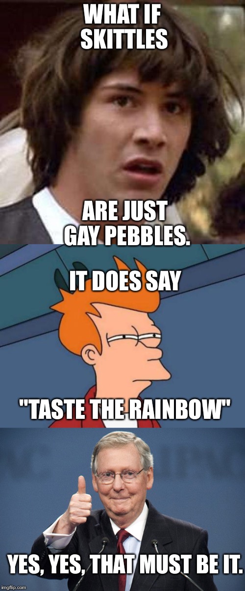 Gay pebbles confirmed | WHAT IF SKITTLES; ARE JUST GAY PEBBLES. IT DOES SAY; "TASTE THE RAINBOW"; YES, YES, THAT MUST BE IT. | image tagged in gay | made w/ Imgflip meme maker