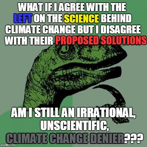I'm not proposing the BANDWAGON & APPEAL TO AUTHORITY fallacies (97% of scientists can't be wrong) just asking a question.  | WHAT IF I AGREE WITH THE LEFT ON THE SCIENCE BEHIND CLIMATE CHANGE BUT I DISAGREE WITH THEIR PROPOSED SOLUTION; LEFT; SCIENCE; PROPOSED SOLUTIONS; AM I STILL AN IRRATIONAL, UNSCIENTIFIC, CLIMATE CHANGE DENIER??? CLIMATE CHANGE DENIER | image tagged in memes,philosoraptor,climate change,left,leftists | made w/ Imgflip meme maker