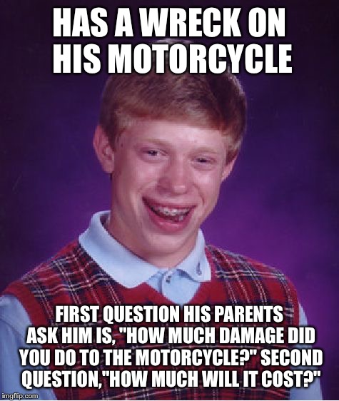 This meme is dedicated to my Mom. She asked these exact questions. | HAS A WRECK ON HIS MOTORCYCLE; FIRST QUESTION HIS PARENTS ASK HIM IS, "HOW MUCH DAMAGE DID YOU DO TO THE MOTORCYCLE?" SECOND QUESTION,"HOW MUCH WILL IT COST?" | image tagged in memes,bad luck brian,motorcycle,wreck | made w/ Imgflip meme maker