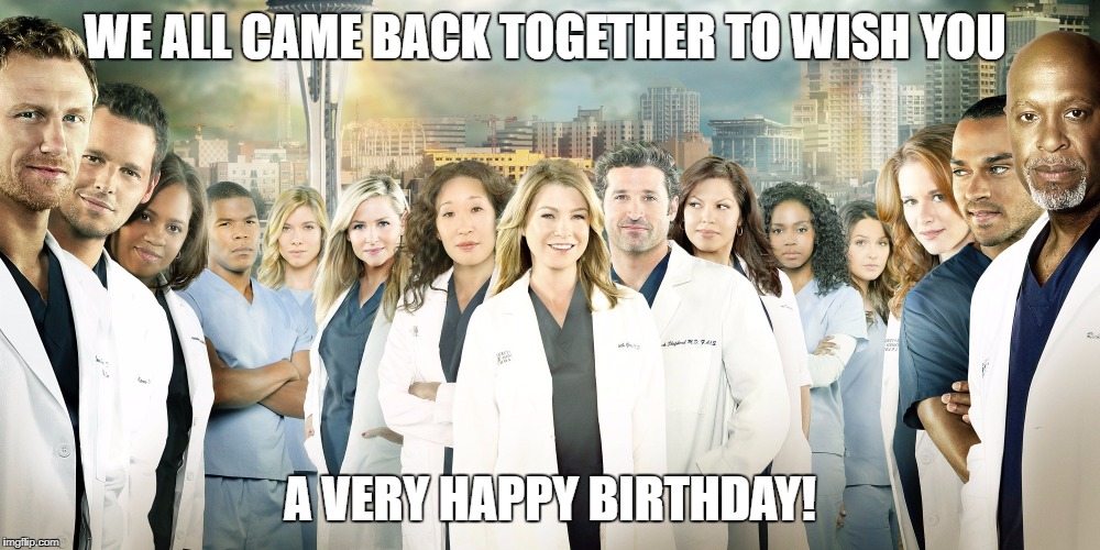 Grey's Anatomy  | WE ALL CAME BACK TOGETHER TO WISH YOU; A VERY HAPPY BIRTHDAY! | image tagged in grey's anatomy | made w/ Imgflip meme maker