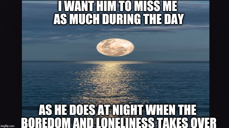Break up | I WANT HIM TO MISS ME AS MUCH DURING THE DAY; AS HE DOES AT NIGHT WHEN THE BOREDOM AND LONELINESS TAKES OVER | image tagged in break up,sad,miss you | made w/ Imgflip meme maker