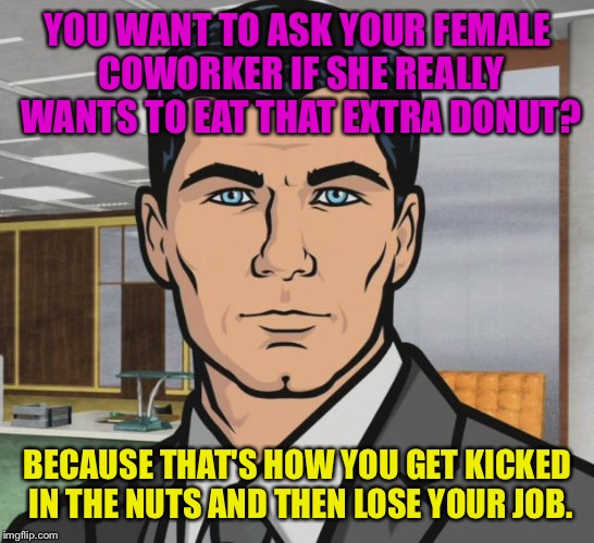 Archer | YOU WANT TO ASK YOUR FEMALE COWORKER IF SHE REALLY WANTS TO EAT THAT EXTRA DONUT? BECAUSE THAT'S HOW YOU GET KICKED IN THE NUTS AND THEN LOSE YOUR JOB. | image tagged in memes,archer | made w/ Imgflip meme maker