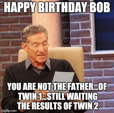 Maury Lie Detector Meme | HAPPY BIRTHDAY BOB; YOU ARE NOT THE FATHER...OF TWIN 1...STILL WAITING THE RESULTS OF TWIN 2 | image tagged in memes,maury lie detector | made w/ Imgflip meme maker