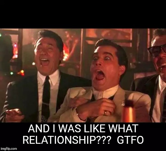 goodfellas laughing | AND I WAS LIKE WHAT RELATIONSHIP???  GTFO | image tagged in goodfellas laughing | made w/ Imgflip meme maker