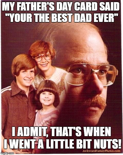 Vengeance Dad | MY FATHER'S DAY CARD SAID "YOUR THE BEST DAD EVER"; I ADMIT, THAT'S WHEN I WENT A LITTLE BIT NUTS! | image tagged in vengeance dad | made w/ Imgflip meme maker