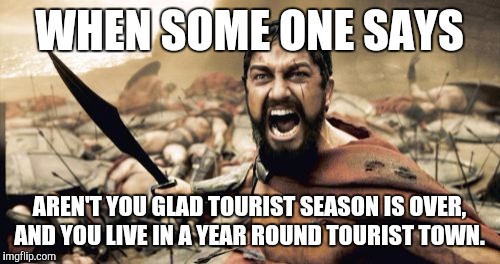 Sparta Leonidas Meme | WHEN SOME ONE SAYS; AREN'T YOU GLAD TOURIST SEASON IS OVER, AND YOU LIVE IN A YEAR ROUND TOURIST TOWN. | image tagged in memes,sparta leonidas | made w/ Imgflip meme maker