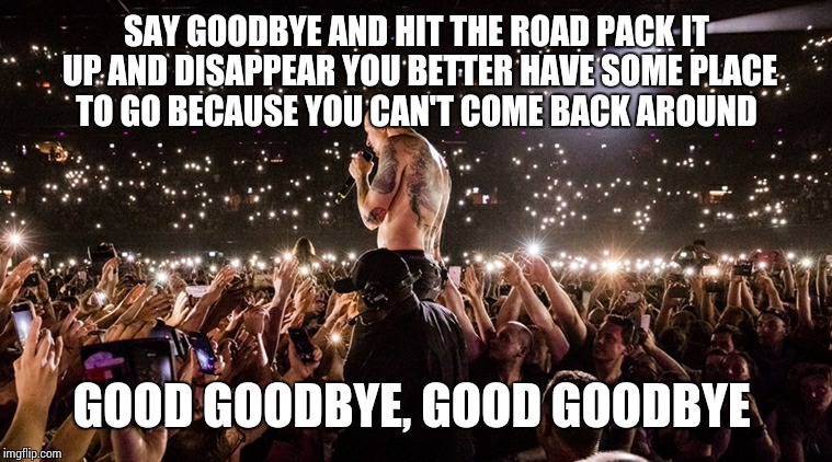 Good Goodbye Chester Bennington | SAY GOODBYE AND HIT THE ROAD PACK IT UP AND DISAPPEAR YOU BETTER HAVE SOME PLACE TO GO BECAUSE YOU CAN'T COME BACK AROUND; GOOD GOODBYE, GOOD GOODBYE | image tagged in memes,linkin park,goodbye,song lyrics,rock and roll,heavy metal | made w/ Imgflip meme maker