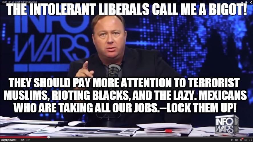 THE INTOLERANT LIBERALS CALL ME A BIGOT! THEY SHOULD PAY MORE ATTENTION TO TERRORIST MUSLIMS, RIOTING BLACKS, AND THE LAZY. MEXICANS WHO ARE TAKING ALL OUR JOBS.--LOCK THEM UP! | image tagged in alex jones,intolerant,liberals,racist,not racist,bigot | made w/ Imgflip meme maker