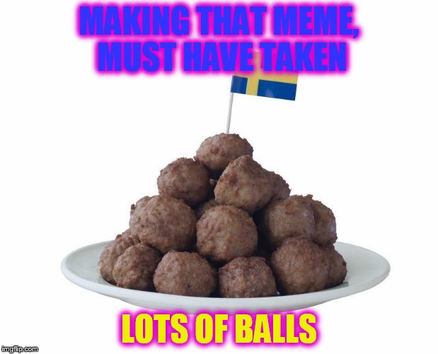 wow, ballsy meme you've got !!! | MAKING THAT MEME, MUST HAVE TAKEN; LOTS OF BALLS | image tagged in swedish meatballs | made w/ Imgflip meme maker