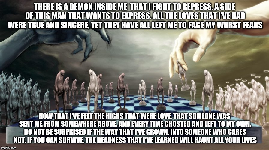 THERE IS A DEMON INSIDE ME 
THAT I FIGHT TO REPRESS,
A SIDE OF THIS MAN THAT WANTS TO EXPRESS. ALL THE LOVES THAT I'VE HAD WERE TRUE AND SINCERE, YET THEY HAVE ALL LEFT ME TO FACE MY WORST FEARS; NOW THAT I'VE FELT THE HIGHS THAT WERE LOVE, THAT SOMEONE WAS SENT ME FROM SOMEWHERE ABOVE, AND EVERY TIME GHOSTED AND LEFT TO MY OWN, DO NOT BE SURPRISED IF THE WAY THAT I'VE GROWN. INTO SOMEONE WHO CARES NOT, IF YOU CAN SURVIVE, THE DEADNESS THAT I'VE LEARNED WILL HAUNT ALL YOUR LIVES | image tagged in good and evil | made w/ Imgflip meme maker