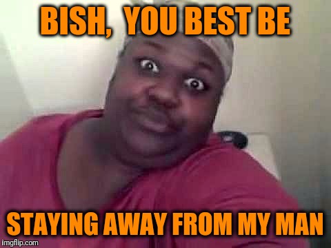Black woman | BISH,  YOU BEST BE STAYING AWAY FROM MY MAN | image tagged in black woman | made w/ Imgflip meme maker