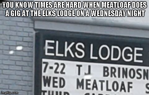 Meatloaf Wednesdays | YOU KNOW TIMES ARE HARD WHEN MEATLOAF DOES A GIG AT THE ELKS LODGE ON A WEDNESDAY NIGHT | image tagged in meatloaf | made w/ Imgflip meme maker