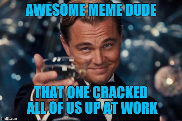 Leonardo Dicaprio Cheers Meme | AWESOME MEME DUDE THAT ONE CRACKED ALL OF US UP AT WORK | image tagged in memes,leonardo dicaprio cheers | made w/ Imgflip meme maker