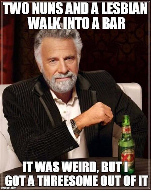 The Most Interesting Man In The World Meme | TWO NUNS AND A LESBIAN WALK INTO A BAR IT WAS WEIRD, BUT I GOT A THREESOME OUT OF IT | image tagged in memes,the most interesting man in the world | made w/ Imgflip meme maker