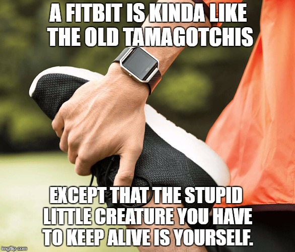 Remember when that thing on your wrist was just for telling the time? | A FITBIT IS KINDA LIKE THE OLD TAMAGOTCHIS; EXCEPT THAT THE STUPID LITTLE CREATURE YOU HAVE TO KEEP ALIVE IS YOURSELF. | image tagged in tamagotchi,fitbit,stayin' alive | made w/ Imgflip meme maker