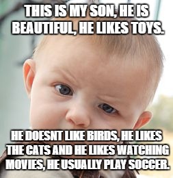Skeptical Baby Meme | THIS IS MY SON, HE IS BEAUTIFUL, HE LIKES TOYS. HE DOESNT LIKE BIRDS, HE LIKES THE CATS AND HE LIKES WATCHING MOVIES, HE USUALLY PLAY SOCCER. | image tagged in memes,skeptical baby | made w/ Imgflip meme maker