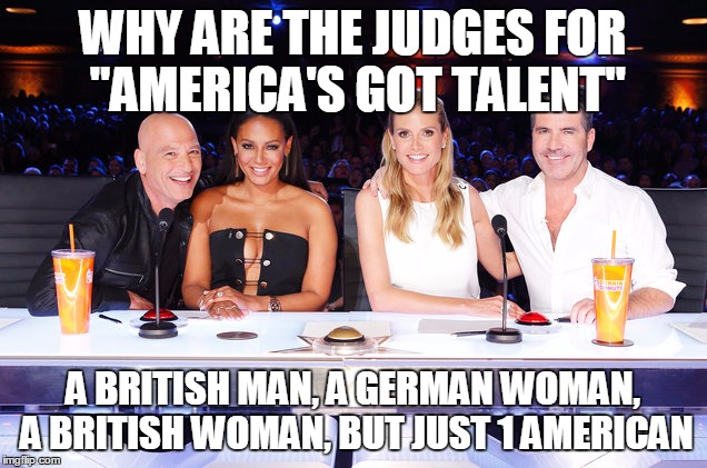 America's Got Talent judges | WHY ARE THE JUDGES FOR "AMERICA'S GOT TALENT"; A BRITISH MAN, A GERMAN WOMAN, A BRITISH WOMAN, BUT JUST 1 AMERICAN | image tagged in america's got talent judges | made w/ Imgflip meme maker