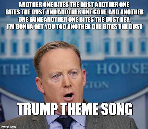 Sean Spicer in the house | ANOTHER ONE BITES THE DUST
ANOTHER ONE BITES THE DUST
AND ANOTHER ONE GONE, AND ANOTHER ONE GONE
ANOTHER ONE BITES THE DUST
HEY, I'M GONNA GET YOU TOO
ANOTHER ONE BITES THE DUST; TRUMP THEME SONG | image tagged in sean spicer in the house | made w/ Imgflip meme maker