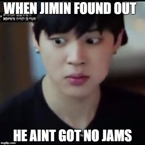 Jimin gives me life | WHEN JIMIN FOUND OUT; HE AINT GOT NO JAMS | image tagged in jimin gives me life | made w/ Imgflip meme maker
