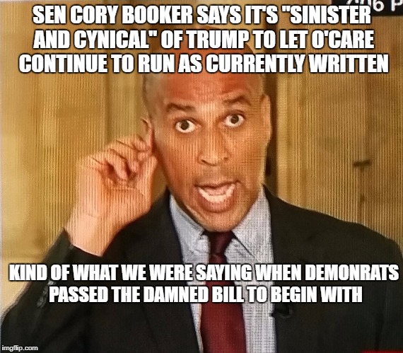 Cory Booker1 | SEN CORY BOOKER SAYS IT'S "SINISTER AND CYNICAL" OF TRUMP TO LET O'CARE CONTINUE TO RUN AS CURRENTLY WRITTEN; KIND OF WHAT WE WERE SAYING WHEN DEMONRATS PASSED THE DAMNED BILL TO BEGIN WITH | image tagged in cory booker1 | made w/ Imgflip meme maker