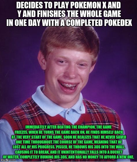 Bad Luck Brian | DECIDES TO PLAY POKEMON X AND Y AND FINISHES THE WHOLE GAME IN ONE DAY WITH A COMPLETED POKEDEX; IMMEDIATELY AFTER BEATING THE CHAMPION, THE GAME FREEZES. WHEN HE TURNS THE GAME BACK ON, HE FINDS HIMSELF BACK AT THE VERY START OF THE GAME. SOON HE REALIZES THAT HE NEVER SAVED ONE TIME THROUGHOUT THE COURSE OF THE GAME, MEANING THAT HE LOST ALL OF HIS PROGRESS. PISSED, HE THROWS HIS 3DS INTO THE WALL, CAUSING IT TO BREAK, AND IT UNINTENTIONALLY FALLS INTO A BUCKET OF WATER, COMPLETELY RUINING HIS 3DS, AND HAS NO MONEY TO AFFORD A NEW ONE. | image tagged in memes,bad luck brian | made w/ Imgflip meme maker