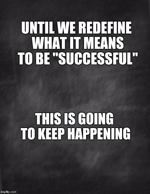 black blank | UNTIL WE REDEFINE WHAT IT MEANS TO BE "SUCCESSFUL"; THIS IS GOING TO KEEP HAPPENING | image tagged in black blank | made w/ Imgflip meme maker