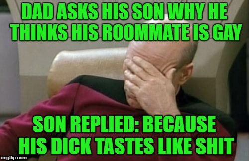 Captain Picard Facepalm Meme | DAD ASKS HIS SON WHY HE THINKS HIS ROOMMATE IS GAY SON REPLIED: BECAUSE HIS DICK TASTES LIKE SHIT | image tagged in memes,captain picard facepalm | made w/ Imgflip meme maker