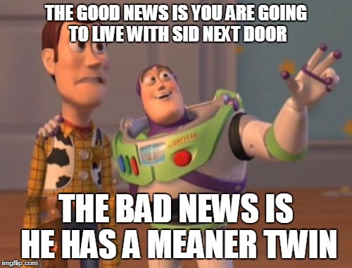 X, X Everywhere Meme | THE GOOD NEWS IS YOU ARE GOING TO LIVE WITH SID NEXT DOOR; THE BAD NEWS IS HE HAS A MEANER TWIN | image tagged in memes,x x everywhere | made w/ Imgflip meme maker