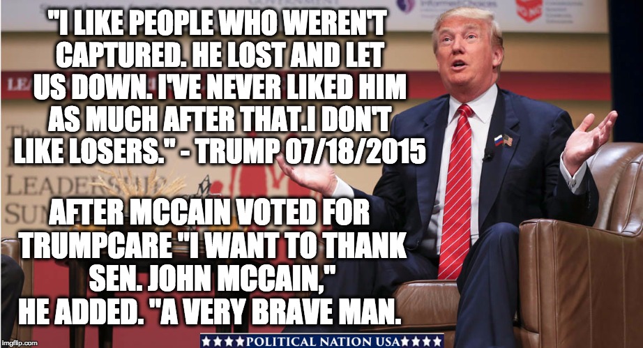 "I LIKE PEOPLE WHO WEREN'T CAPTURED. HE LOST AND LET US DOWN. I'VE NEVER LIKED HIM AS MUCH AFTER THAT.I DON'T LIKE LOSERS." - TRUMP 07/18/2015; AFTER MCCAIN VOTED FOR TRUMPCARE "I WANT TO THANK SEN. JOHN MCCAIN," HE ADDED. "A VERY BRAVE MAN. | image tagged in nevertrump,never trump,nevertrump meme,dump trump,dumptrump,dump the trump | made w/ Imgflip meme maker