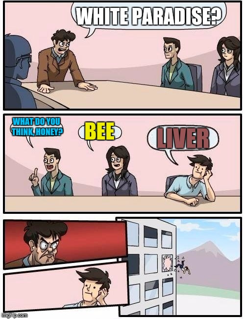 Boardroom Meeting Suggestion Meme | WHITE PARADISE? WHAT DO YOU THINK, HONEY? BEE LIVER | image tagged in memes,boardroom meeting suggestion | made w/ Imgflip meme maker