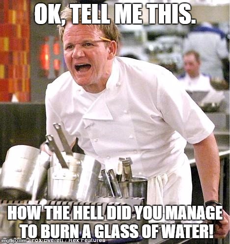 Chef Gordon Ramsay Meme | OK, TELL ME THIS. HOW THE HELL DID YOU MANAGE TO BURN A GLASS OF WATER! | image tagged in memes,chef gordon ramsay | made w/ Imgflip meme maker