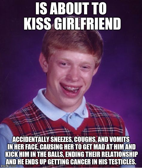 Bad Luck Brian Meme | IS ABOUT TO KISS GIRLFRIEND; ACCIDENTALLY SNEEZES, COUGHS, AND VOMITS IN HER FACE, CAUSING HER TO GET MAD AT HIM AND KICK HIM IN THE BALLS, ENDING THEIR RELATIONSHIP AND HE ENDS UP GETTING CANCER IN HIS TESTICLES. | image tagged in memes,bad luck brian | made w/ Imgflip meme maker