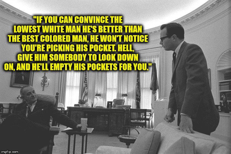 Ever wonder why racism has gotten worse since the civil rights act? Those that fail to improve themselves need to blame somebody | "IF YOU CAN CONVINCE THE LOWEST WHITE MAN HE'S BETTER THAN THE BEST COLORED MAN, HE WON'T NOTICE YOU'RE PICKING HIS POCKET. HELL, GIVE HIM SOMEBODY TO LOOK DOWN ON, AND HE'LL EMPTY HIS POCKETS FOR YOU." | image tagged in lbj,bill moyers,racism,quotes | made w/ Imgflip meme maker