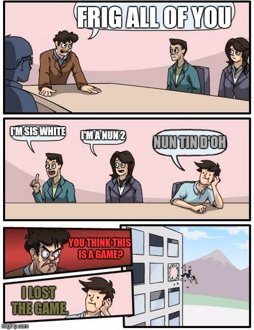 Boardroom Meeting Suggestion Meme | FRIG ALL OF YOU I'M SIS WHITE I'M A NUN 2 NUN TIN D'OH YOU THINK THIS IS A GAME? I LOST THE GAME. | image tagged in memes,boardroom meeting suggestion | made w/ Imgflip meme maker