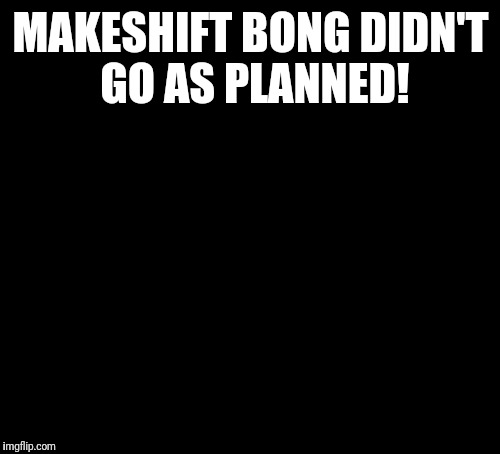 10 Guy Meme | MAKESHIFT BONG DIDN'T GO AS PLANNED! | image tagged in memes,10 guy | made w/ Imgflip meme maker