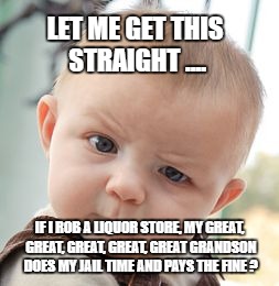 Skeptical Baby Meme | LET ME GET THIS STRAIGHT .... IF I ROB A LIQUOR STORE, MY GREAT, GREAT, GREAT, GREAT, GREAT GRANDSON DOES MY JAIL TIME AND PAYS THE FINE ? | image tagged in memes,skeptical baby | made w/ Imgflip meme maker