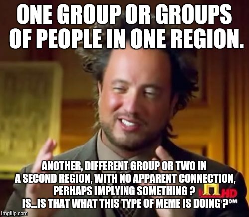 I see 'em but I don't get 'em. | ONE GROUP OR GROUPS OF PEOPLE IN ONE REGION. ANOTHER, DIFFERENT GROUP OR TWO IN A SECOND REGION, WITH NO APPARENT CONNECTION, PERHAPS IMPLYING SOMETHING ?  IS...IS THAT WHAT THIS TYPE OF MEME IS DOING ? | image tagged in memes,ancient aliens | made w/ Imgflip meme maker