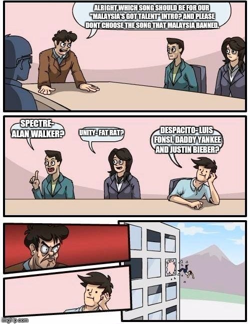 Boardroom Meeting Suggestion | ALRIGHT,WHICH SONG SHOULD BE FOR OUR "MALAYSIA'S GOT TALENT" INTRO? AND PLEASE DONT CHOOSE THE SONG THAT MALAYSIA BANNED. SPECTRE- ALAN WALKER? UNITY- FAT RAT? DESPACITO- LUIS FONSI, DADDY YANKEE AND JUSTIN BIEBER? | image tagged in memes,boardroom meeting suggestion | made w/ Imgflip meme maker