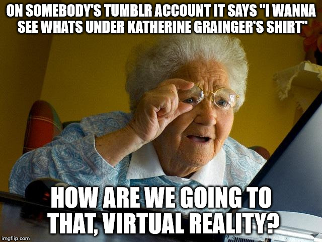 I've Made This Up | ON SOMEBODY'S TUMBLR ACCOUNT IT SAYS "I WANNA SEE WHATS UNDER KATHERINE GRAINGER'S SHIRT"; HOW ARE WE GOING TO THAT, VIRTUAL REALITY? | image tagged in memes,grandma finds the internet,katherinegrainger,tumblr | made w/ Imgflip meme maker