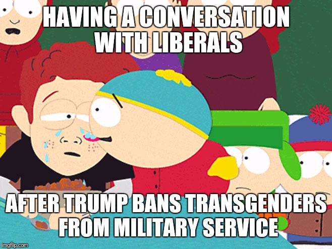 Cartman Licking Tears | HAVING A CONVERSATION WITH LIBERALS; AFTER TRUMP BANS TRANSGENDERS FROM MILITARY SERVICE | image tagged in cartman licking tears | made w/ Imgflip meme maker