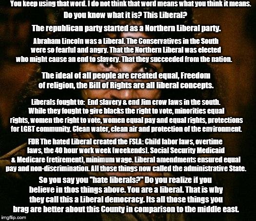You keep using that word "Liberals" | You keep using that word. I do not think that word means what you think it means. Do you know what it is? This Liberal? The republican party started as a Northern Liberal party. Abraham Lincoln was a Liberal. The Conservatives in the South were so fearful and angry. That the Northern Liberal was elected who might cause an end to slavery. That they succeeded from the nation. The ideal of all people are created equal, Freedom of religion, the Bill of Rights are all liberal concepts. Liberals fought to:  End slavery & end Jim crow laws in the south. While they fought to give blacks the right to vote, minorities equal rights, women the right to vote, women equal pay and equal rights, protections for LGBT community. Clean water, clean air and protection of the environment. FDR The hated Liberal created the FSLA: Child labor laws, overtime laws, the 40 hour work week (weekends). Social Security Medicaid & Medicare (retirement), minimum wage. Liberal amendments ensured equal pay and non-discrimination. All those things now called the administrative State. So you say you "hate liberals?" Do you realize if you believe in thos things above. You are a liberal. That is why they call this a Liberal democracy. Its all those things you brag are better about this County in comparison to the middle east. | image tagged in memes,inigo montoya | made w/ Imgflip meme maker