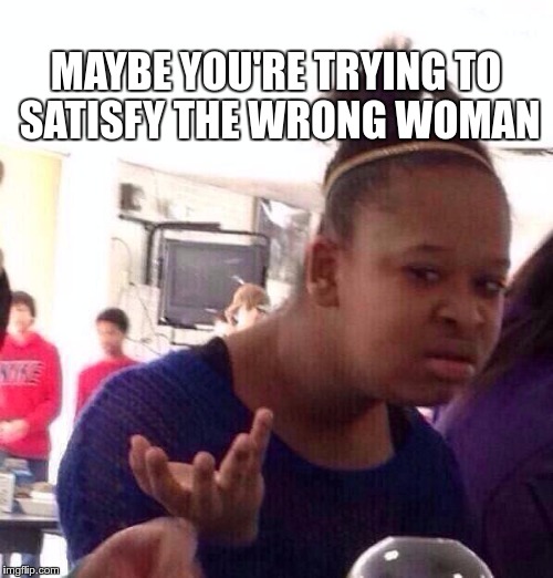 Black Girl Wat Meme | MAYBE YOU'RE TRYING TO SATISFY THE WRONG WOMAN | image tagged in memes,black girl wat | made w/ Imgflip meme maker
