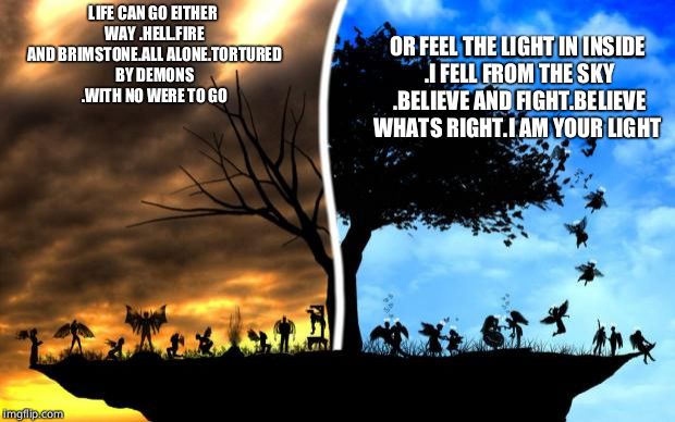 Heaven vs Hell | OR FEEL THE LIGHT IN INSIDE .I FELL FROM THE SKY .BELIEVE AND FIGHT.BELIEVE WHATS RIGHT.I AM YOUR LIGHT; LIFE CAN GO EITHER WAY .HELL.FIRE AND BRIMSTONE.ALL ALONE.TORTURED BY DEMONS .WITH NO WERE TO GO | image tagged in heaven vs hell | made w/ Imgflip meme maker