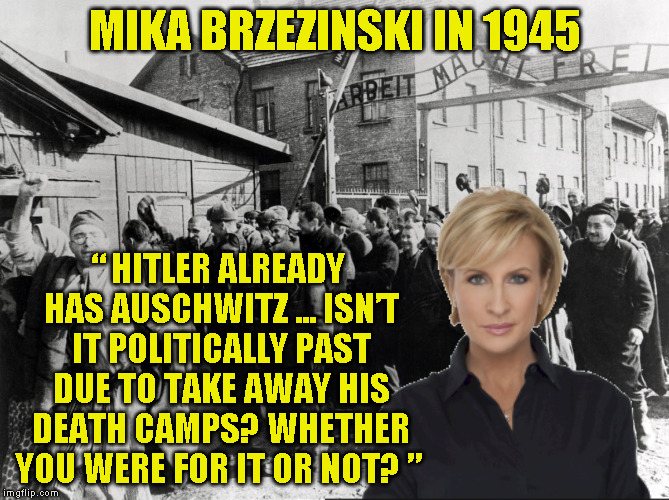 MIKA BRZEZINSKI IN 1945; “ HITLER ALREADY HAS AUSCHWITZ ... ISN’T IT POLITICALLY PAST DUE TO TAKE AWAY HIS DEATH CAMPS? WHETHER YOU WERE FOR IT OR NOT? ” | made w/ Imgflip meme maker