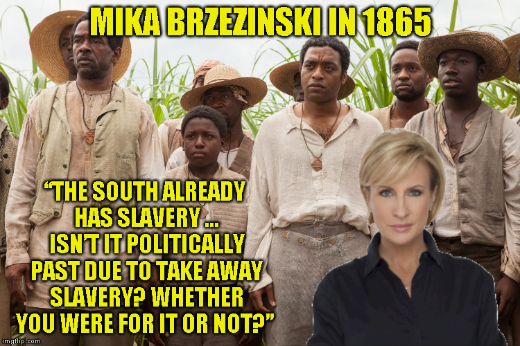 slavery | MIKA BRZEZINSKI IN 1865; “THE SOUTH ALREADY HAS SLAVERY ... ISN’T IT POLITICALLY PAST DUE TO TAKE AWAY SLAVERY? WHETHER YOU WERE FOR IT OR NOT?” | image tagged in slavery | made w/ Imgflip meme maker
